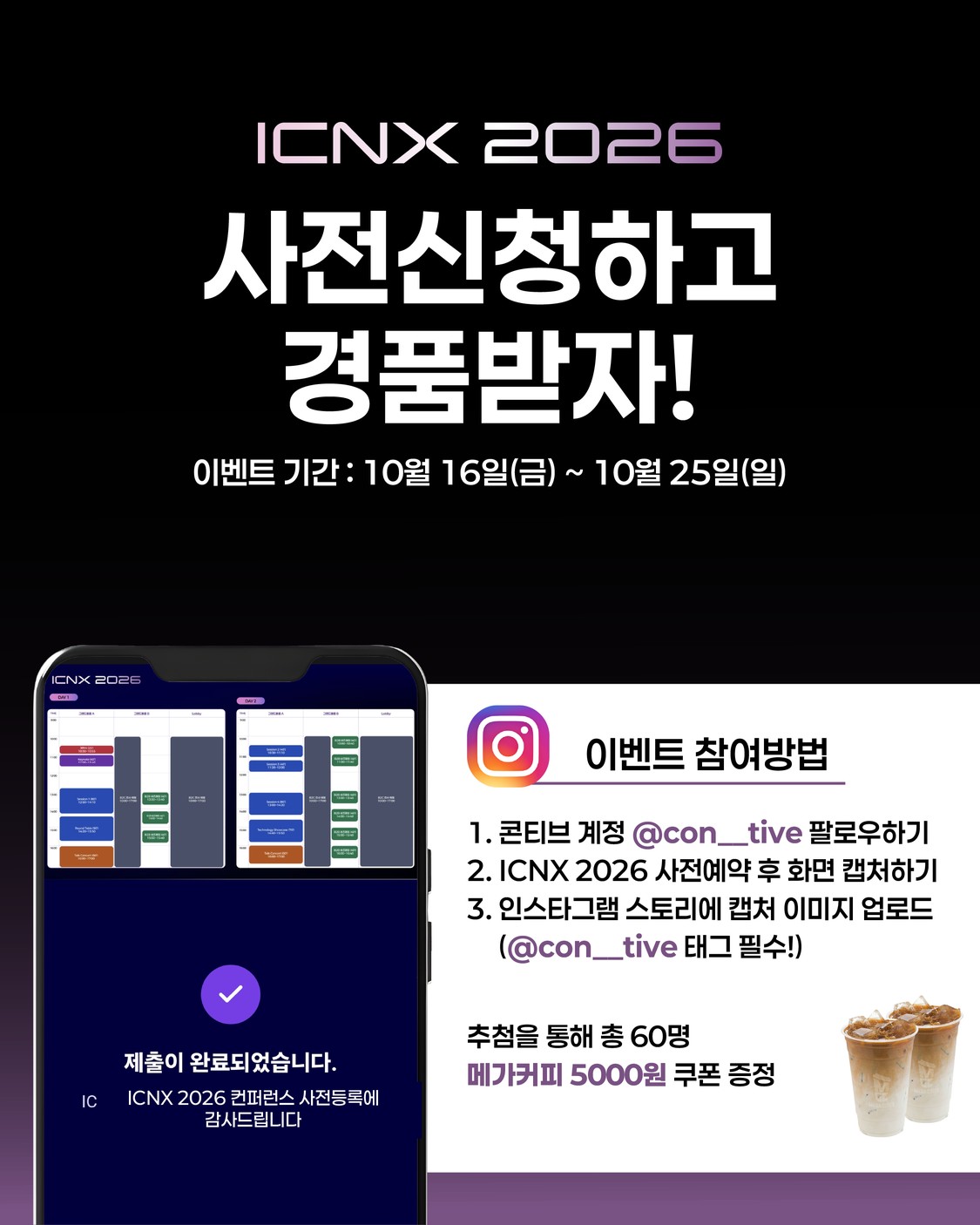 ICNX 2026 사전신청하고 경품받자! 이벤트 기간 10월 16일(금) ~ 10월 25일(일). 참여방법 1. 콘티브 계정 @con__tive 팔로우하기 2. ICNX 2026 사전예약 후 화면 캡처하기 3. 인스타그램 스토리에 캡처 이미지 업로드(@con__tive 태그 필수). 추첨을 통해 총 60명에게 메가커피 5000원 쿠폰 증정.
